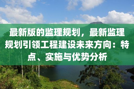 最新版的監(jiān)理規(guī)劃，最新監(jiān)理規(guī)劃引領(lǐng)工程建設(shè)未來方向：特點、實施與優(yōu)勢分析
