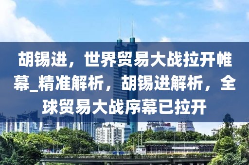 胡錫進，世界貿(mào)易大戰(zhàn)拉開帷幕_精準解析，胡錫進解析，全球貿(mào)易大戰(zhàn)序幕已拉開