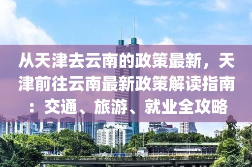 從天津去云南的政策最新，天津前往云南最新政策解讀指南：交通、旅游、就業(yè)全攻略
