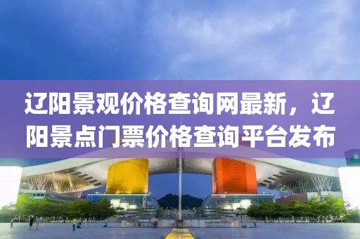 遼陽景觀價(jià)格查詢網(wǎng)最新，遼陽景點(diǎn)門票價(jià)格查詢平臺(tái)發(fā)布