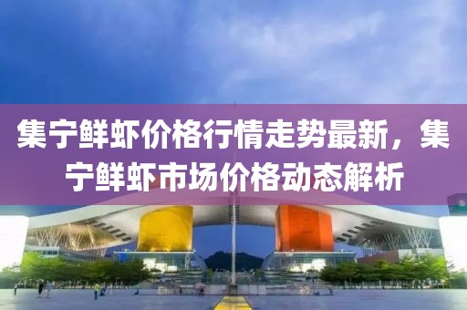 集寧鮮蝦價(jià)格行情走勢最新，集寧鮮蝦市場價(jià)格動(dòng)態(tài)解析