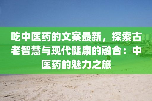 吃中醫(yī)藥的文案最新，探索古老智慧與現(xiàn)代健康的融合：中醫(yī)藥的魅力之旅