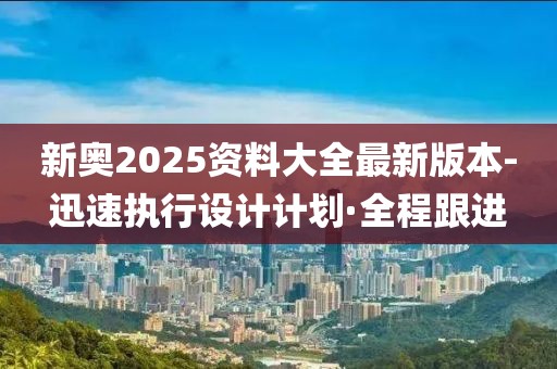 新奧2025資料大全最新版本-迅速執(zhí)行設計計劃·全程跟進