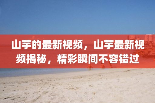 山芋的最新視頻，山芋最新視頻揭秘，精彩瞬間不容錯過