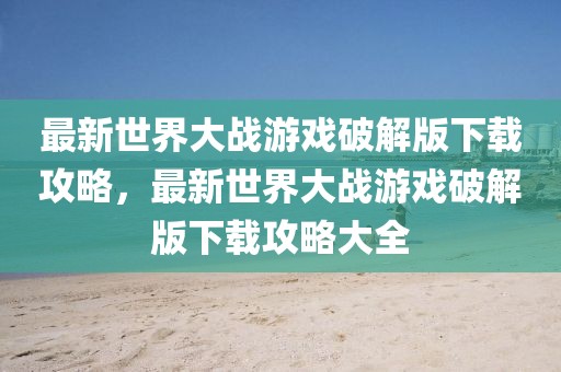 最新世界大戰(zhàn)游戲破解版下載攻略，最新世界大戰(zhàn)游戲破解版下載攻略大全