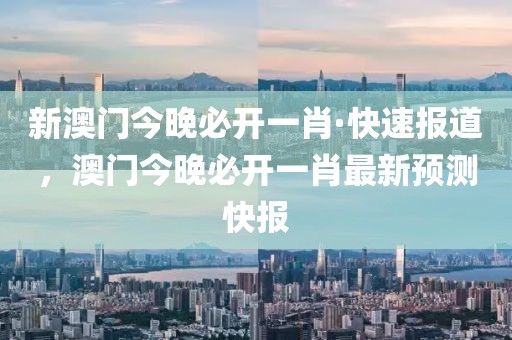 新澳門(mén)今晚必開(kāi)一肖·快速報(bào)道，澳門(mén)今晚必開(kāi)一肖最新預(yù)測(cè)快報(bào)