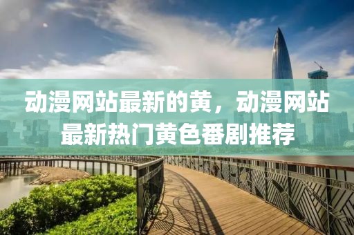 動漫網(wǎng)站最新的黃，動漫網(wǎng)站最新熱門黃色番劇推薦