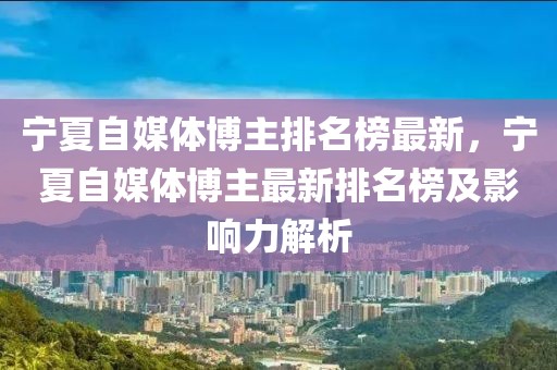 寧夏自媒體博主排名榜最新，寧夏自媒體博主最新排名榜及影響力解析