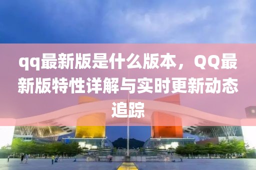 qq最新版是什么版本，QQ最新版特性詳解與實(shí)時(shí)更新動(dòng)態(tài)追蹤