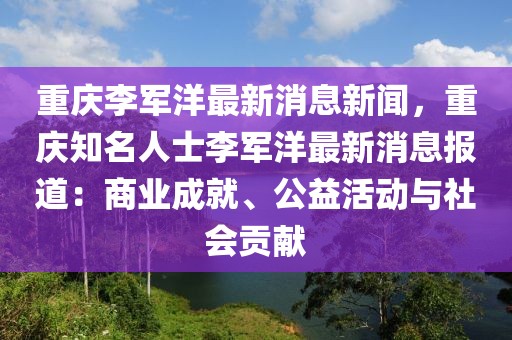 重慶李軍洋最新消息新聞，重慶知名人士李軍洋最新消息報(bào)道：商業(yè)成就、公益活動(dòng)與社會(huì)貢獻(xiàn)
