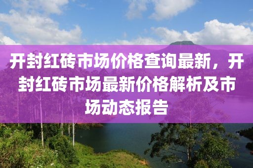 開封紅磚市場價格查詢最新，開封紅磚市場最新價格解析及市場動態(tài)報告