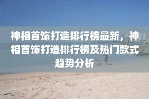 神相首飾打造排行榜最新，神相首飾打造排行榜及熱門款式趨勢分析