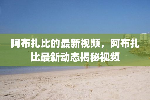 阿布扎比的最新視頻，阿布扎比最新動態(tài)揭秘視頻