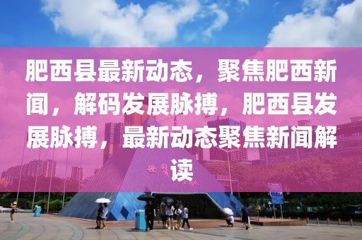 肥西縣最新動態(tài)，聚焦肥西新聞，解碼發(fā)展脈搏，肥西縣發(fā)展脈搏，最新動態(tài)聚焦新聞解讀