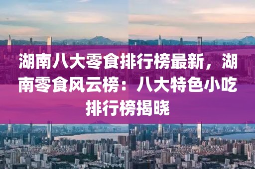 湖南八大零食排行榜最新，湖南零食風(fēng)云榜：八大特色小吃排行榜揭曉