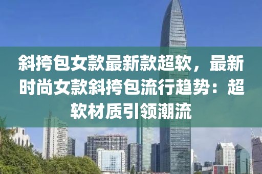 斜挎包女款最新款超軟，最新時(shí)尚女款斜挎包流行趨勢：超軟材質(zhì)引領(lǐng)潮流
