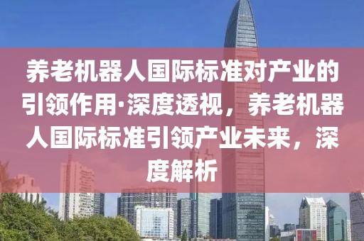 養(yǎng)老機器人國際標準對產(chǎn)業(yè)的引領(lǐng)作用·深度透視，養(yǎng)老機器人國際標準引領(lǐng)產(chǎn)業(yè)未來，深度解析