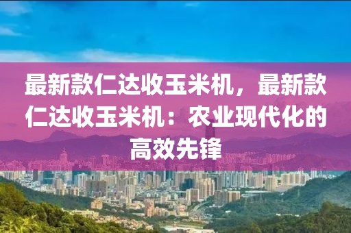 最新款仁達(dá)收玉米機(jī)，最新款仁達(dá)收玉米機(jī)：農(nóng)業(yè)現(xiàn)代化的高效先鋒