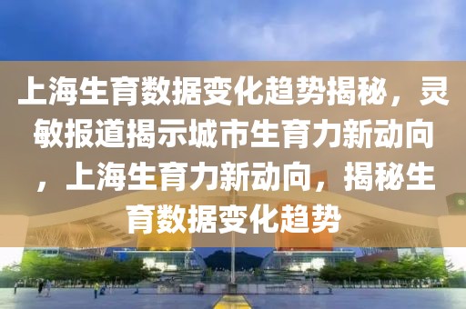 上海生育數(shù)據(jù)變化趨勢揭秘，靈敏報道揭示城市生育力新動向，上海生育力新動向，揭秘生育數(shù)據(jù)變化趨勢