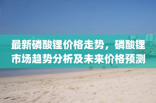 最新磷酸鋰價(jià)格走勢(shì)，磷酸鋰市場(chǎng)趨勢(shì)分析及未來(lái)價(jià)格預(yù)測(cè)