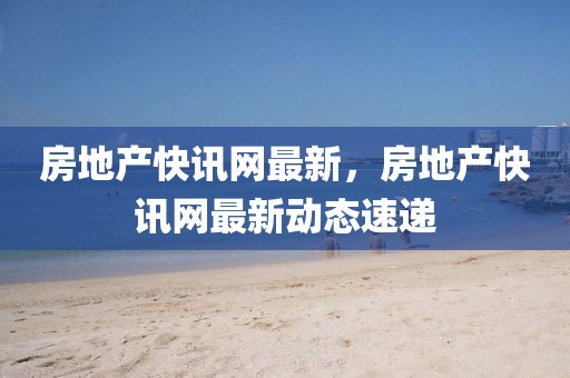 房地產(chǎn)快訊網(wǎng)最新，房地產(chǎn)快訊網(wǎng)最新動態(tài)速遞