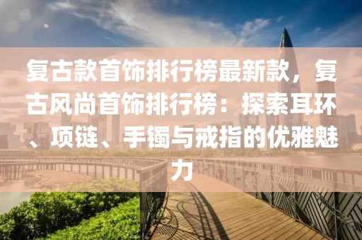 復(fù)古款首飾排行榜最新款，復(fù)古風(fēng)尚首飾排行榜：探索耳環(huán)、項(xiàng)鏈、手鐲與戒指的優(yōu)雅魅力