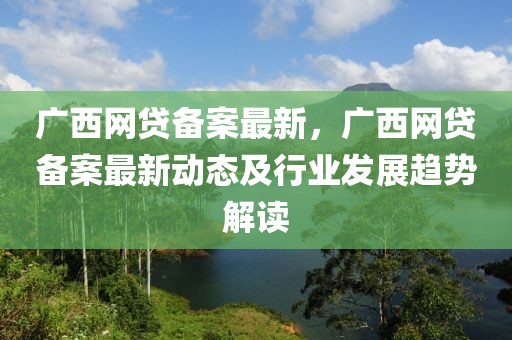 廣西網(wǎng)貸備案最新，廣西網(wǎng)貸備案最新動態(tài)及行業(yè)發(fā)展趨勢解讀