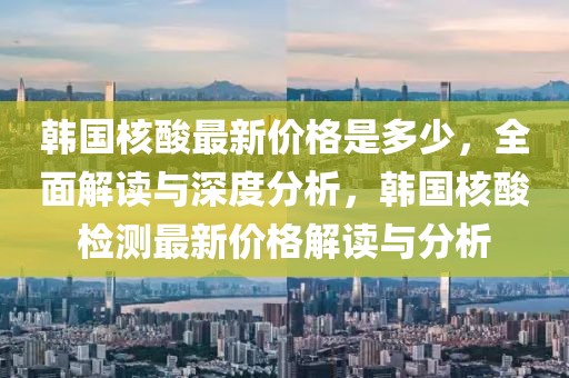 韓國核酸最新價格是多少，全面解讀與深度分析，韓國核酸檢測最新價格解讀與分析