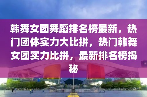 韓舞女團(tuán)舞蹈排名榜最新，熱門團(tuán)體實(shí)力大比拼，熱門韓舞女團(tuán)實(shí)力比拼，最新排名榜揭秘