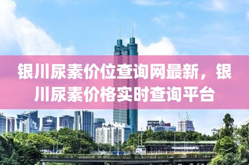 銀川尿素價位查詢網(wǎng)最新，銀川尿素價格實時查詢平臺