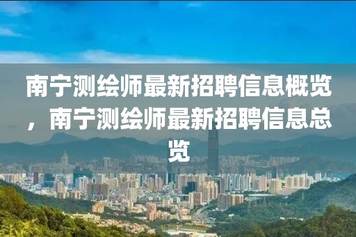 南寧測繪師最新招聘信息概覽，南寧測繪師最新招聘信息總覽