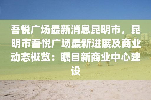 吾悅廣場最新消息昆明市，昆明市吾悅廣場最新進展及商業(yè)動態(tài)概覽：矚目新商業(yè)中心建設