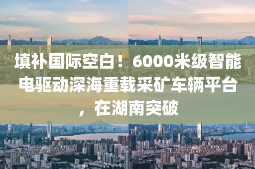 填補(bǔ)國(guó)際空白！6000米級(jí)智能電驅(qū)動(dòng)深海重載采礦車(chē)輛平臺(tái)，在湖南突破