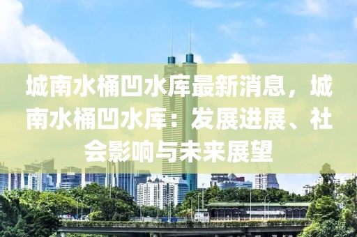 城南水桶凹水庫(kù)最新消息，城南水桶凹水庫(kù)：發(fā)展進(jìn)展、社會(huì)影響與未來(lái)展望