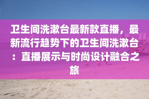 衛(wèi)生間洗漱臺最新款直播，最新流行趨勢下的衛(wèi)生間洗漱臺：直播展示與時尚設(shè)計融合之旅