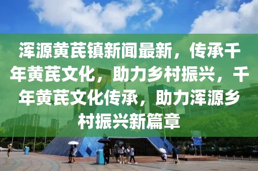 渾源黃芪鎮(zhèn)新聞最新，傳承千年黃芪文化，助力鄉(xiāng)村振興，千年黃芪文化傳承，助力渾源鄉(xiāng)村振興新篇章
