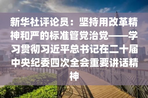 新華社評論員：堅持用改革精神和嚴的標準管黨治黨——學習貫徹習近平總書記在二十屆中央紀委四次全會重要講話精神