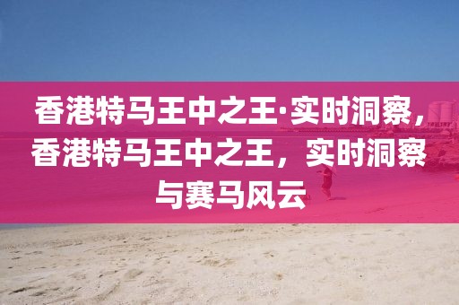 香港特馬王中之王·實時洞察，香港特馬王中之王，實時洞察與賽馬風云