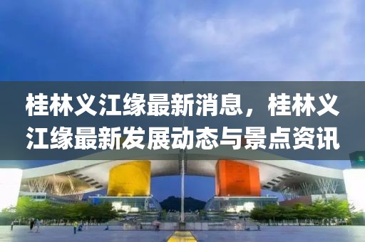 桂林義江緣最新消息，桂林義江緣最新發(fā)展動態(tài)與景點資訊