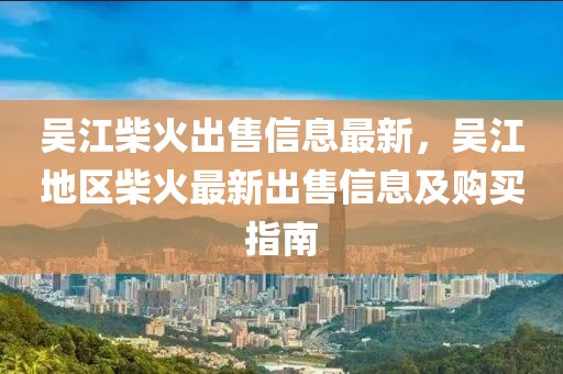 吳江柴火出售信息最新，吳江地區(qū)柴火最新出售信息及購買指南