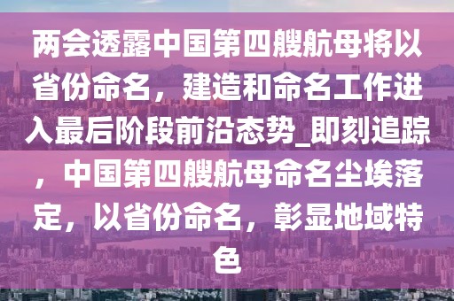 兩會(huì)透露中國(guó)第四艘航母將以省份命名，建造和命名工作進(jìn)入最后階段前沿態(tài)勢(shì)_即刻追蹤，中國(guó)第四艘航母命名塵埃落定，以省份命名，彰顯地域特色
