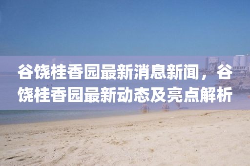 谷饒桂香園最新消息新聞，谷饒桂香園最新動態(tài)及亮點解析