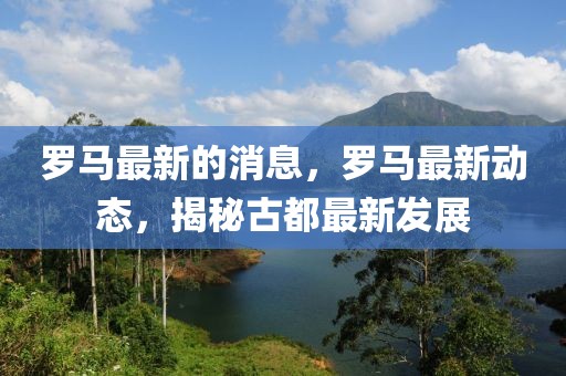 羅馬最新的消息，羅馬最新動態(tài)，揭秘古都最新發(fā)展