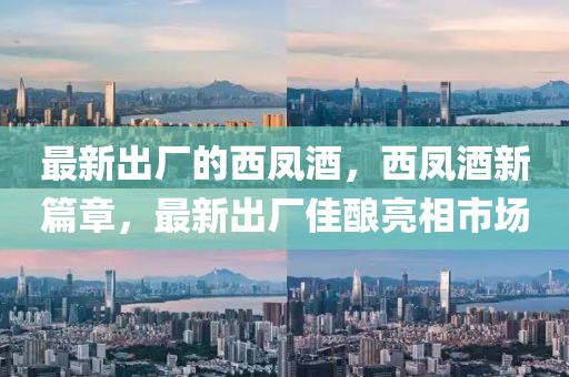 最新出廠的西鳳酒，西鳳酒新篇章，最新出廠佳釀亮相市場(chǎng)