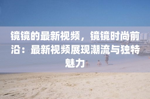 鏡鏡的最新視頻，鏡鏡時尚前沿：最新視頻展現(xiàn)潮流與獨特魅力