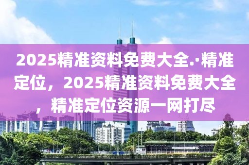 2025精準(zhǔn)資料免費(fèi)大全.·精準(zhǔn)定位，2025精準(zhǔn)資料免費(fèi)大全，精準(zhǔn)定位資源一網(wǎng)打盡