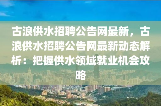 古浪供水招聘公告網最新，古浪供水招聘公告網最新動態(tài)解析：把握供水領域就業(yè)機會攻略