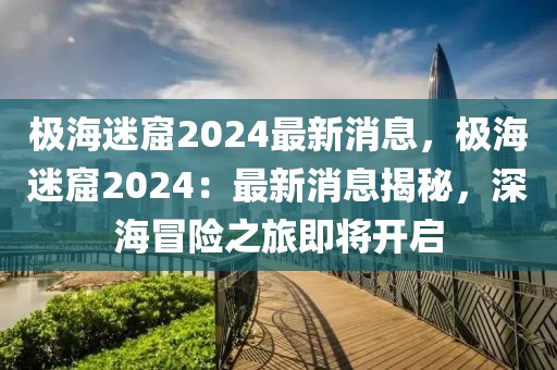 極海迷窟2024最新消息，極海迷窟2024：最新消息揭秘，深海冒險之旅即將開啟