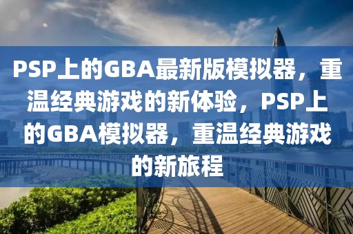 PSP上的GBA最新版模擬器，重溫經(jīng)典游戲的新體驗(yàn)，PSP上的GBA模擬器，重溫經(jīng)典游戲的新旅程