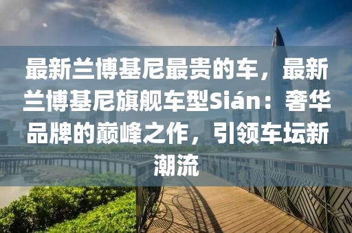 最新蘭博基尼最貴的車，最新蘭博基尼旗艦車型Sián：奢華品牌的巔峰之作，引領(lǐng)車壇新潮流